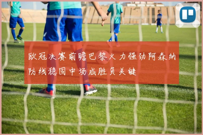 欧冠决赛前瞻巴黎火力强劲阿森纳防线稳固中场成胜负关键