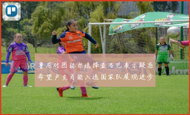 鲁尼对图赫尔选择查洛巴表示疑惑希望卢克肖能入选国家队展现进步