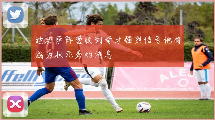 迪班萨阵营收到奇才强烈信号他将成为状元秀的消息