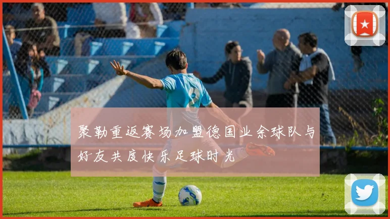 聚勒重返赛场加盟德国业余球队与好友共度快乐足球时光