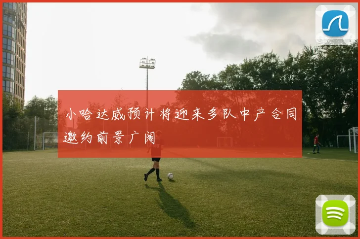 小哈达威预计将迎来多队中产合同邀约前景广阔