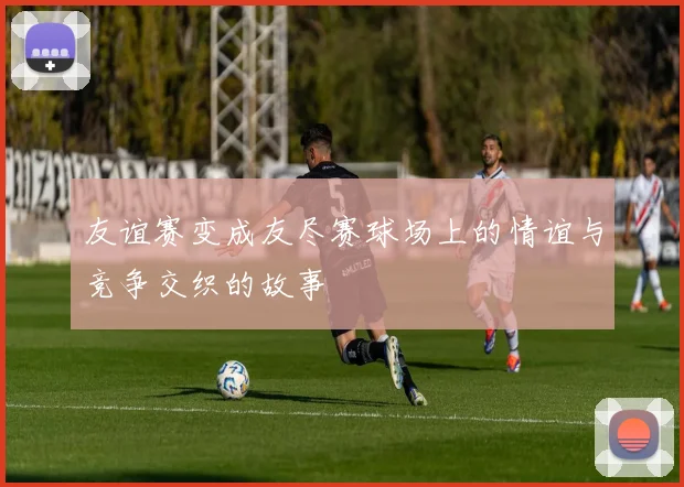 友谊赛变成友尽赛球场上的情谊与竞争交织的故事