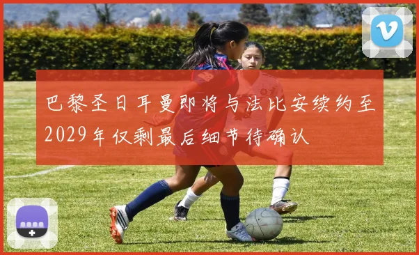 巴黎圣日耳曼即将与法比安续约至2029年仅剩最后细节待确认