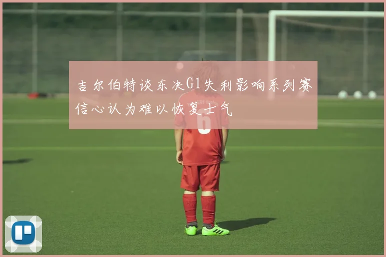 吉尔伯特谈东决G1失利影响系列赛信心认为难以恢复士气