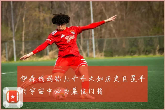 伊森妈妈称儿子手大如历史巨星平行宇宙中必为最佳门将