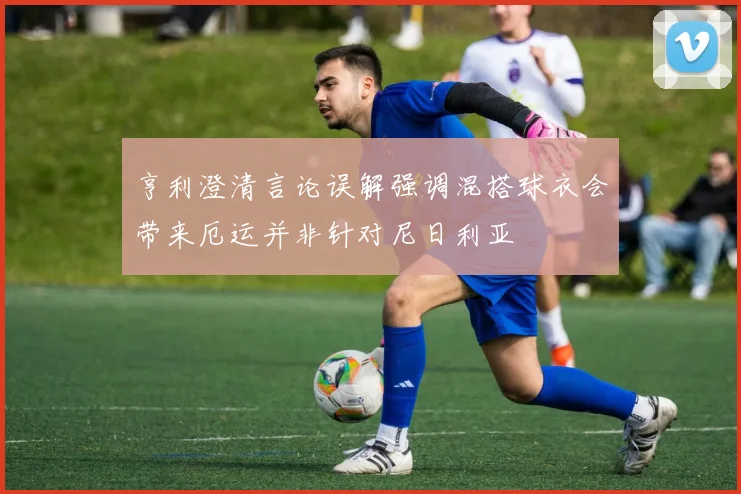 亨利澄清言论误解强调混搭球衣会带来厄运并非针对尼日利亚