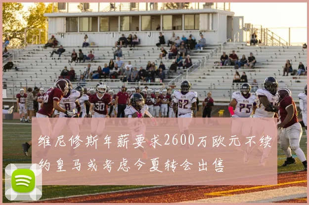 维尼修斯年薪要求2600万欧元不续约皇马或考虑今夏转会出售