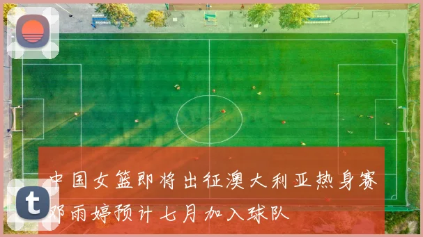 中国女篮即将出征澳大利亚热身赛邓雨婷预计七月加入球队