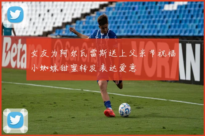 女友为阿尔瓦雷斯送上父亲节祝福小蜘蛛甜蜜转发表达爱意